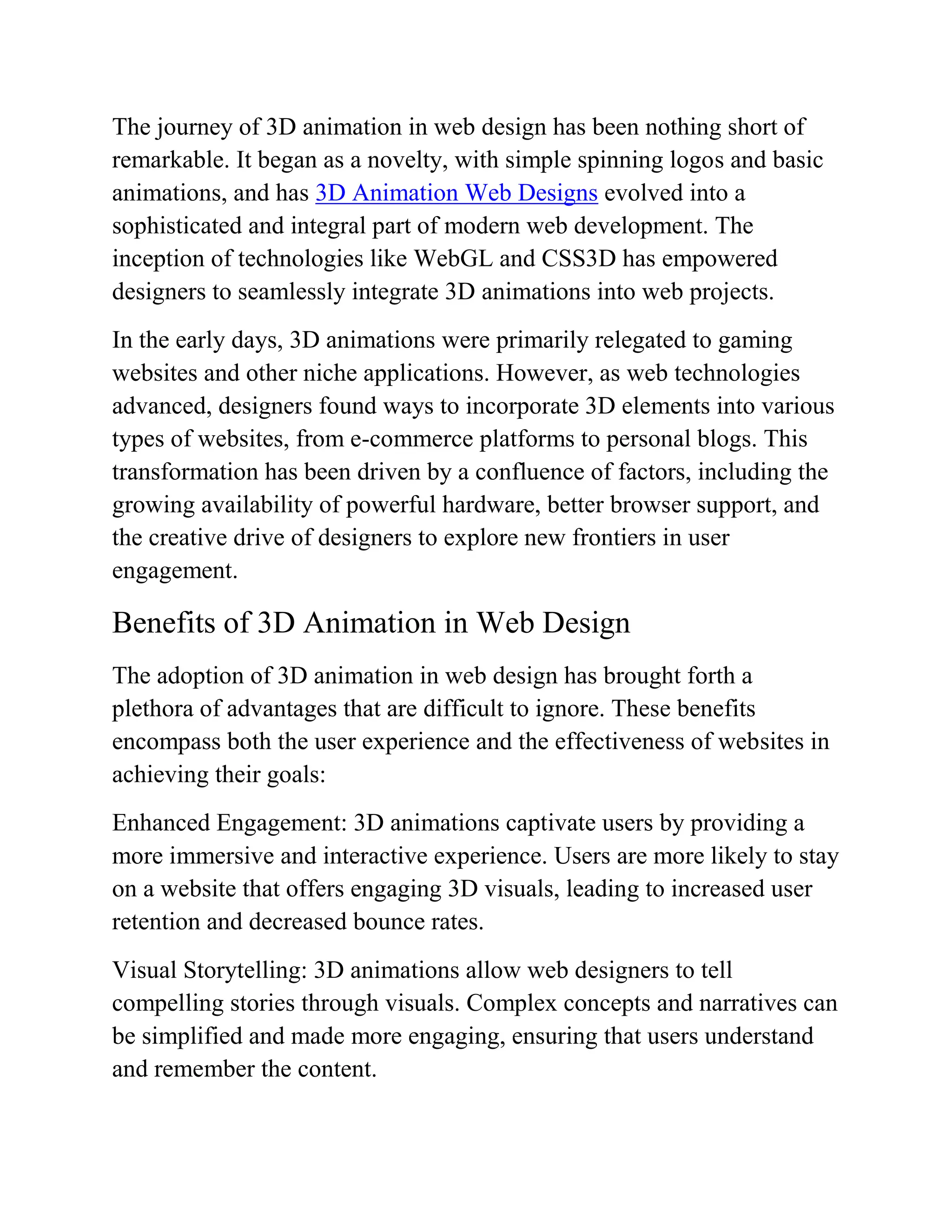 The journey of 3D animation in web design has been nothing short of
remarkable. It began as a novelty, with simple spinning logos and basic
animations, and has 3D Animation Web Designs evolved into a
sophisticated and integral part of modern web development. The
inception of technologies like WebGL and CSS3D has empowered
designers to seamlessly integrate 3D animations into web projects.
In the early days, 3D animations were primarily relegated to gaming
websites and other niche applications. However, as web technologies
advanced, designers found ways to incorporate 3D elements into various
types of websites, from e-commerce platforms to personal blogs. This
transformation has been driven by a confluence of factors, including the
growing availability of powerful hardware, better browser support, and
the creative drive of designers to explore new frontiers in user
engagement.
Benefits of 3D Animation in Web Design
The adoption of 3D animation in web design has brought forth a
plethora of advantages that are difficult to ignore. These benefits
encompass both the user experience and the effectiveness of websites in
achieving their goals:
Enhanced Engagement: 3D animations captivate users by providing a
more immersive and interactive experience. Users are more likely to stay
on a website that offers engaging 3D visuals, leading to increased user
retention and decreased bounce rates.
Visual Storytelling: 3D animations allow web designers to tell
compelling stories through visuals. Complex concepts and narratives can
be simplified and made more engaging, ensuring that users understand
and remember the content.
 