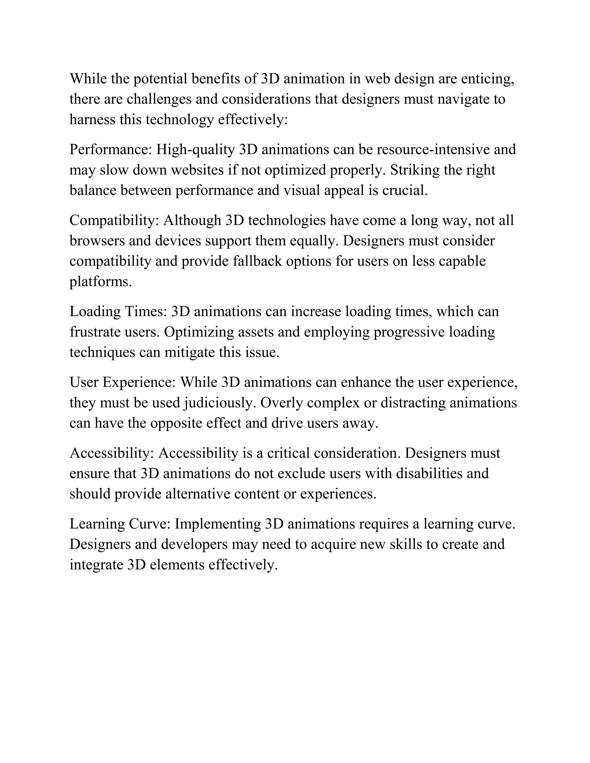 While the potential benefits of 3D animation in web design are enticing,
there are challenges and considerations that designers must navigate to
harness this technology effectively:
Performance: High-quality 3D animations can be resource-intensive and
may slow down websites if not optimized properly. Striking the right
balance between performance and visual appeal is crucial.
Compatibility: Although 3D technologies have come a long way, not all
browsers and devices support them equally. Designers must consider
compatibility and provide fallback options for users on less capable
platforms.
Loading Times: 3D animations can increase loading times, which can
frustrate users. Optimizing assets and employing progressive loading
techniques can mitigate this issue.
User Experience: While 3D animations can enhance the user experience,
they must be used judiciously. Overly complex or distracting animations
can have the opposite effect and drive users away.
Accessibility: Accessibility is a critical consideration. Designers must
ensure that 3D animations do not exclude users with disabilities and
should provide alternative content or experiences.
Learning Curve: Implementing 3D animations requires a learning curve.
Designers and developers may need to acquire new skills to create and
integrate 3D elements effectively.
 