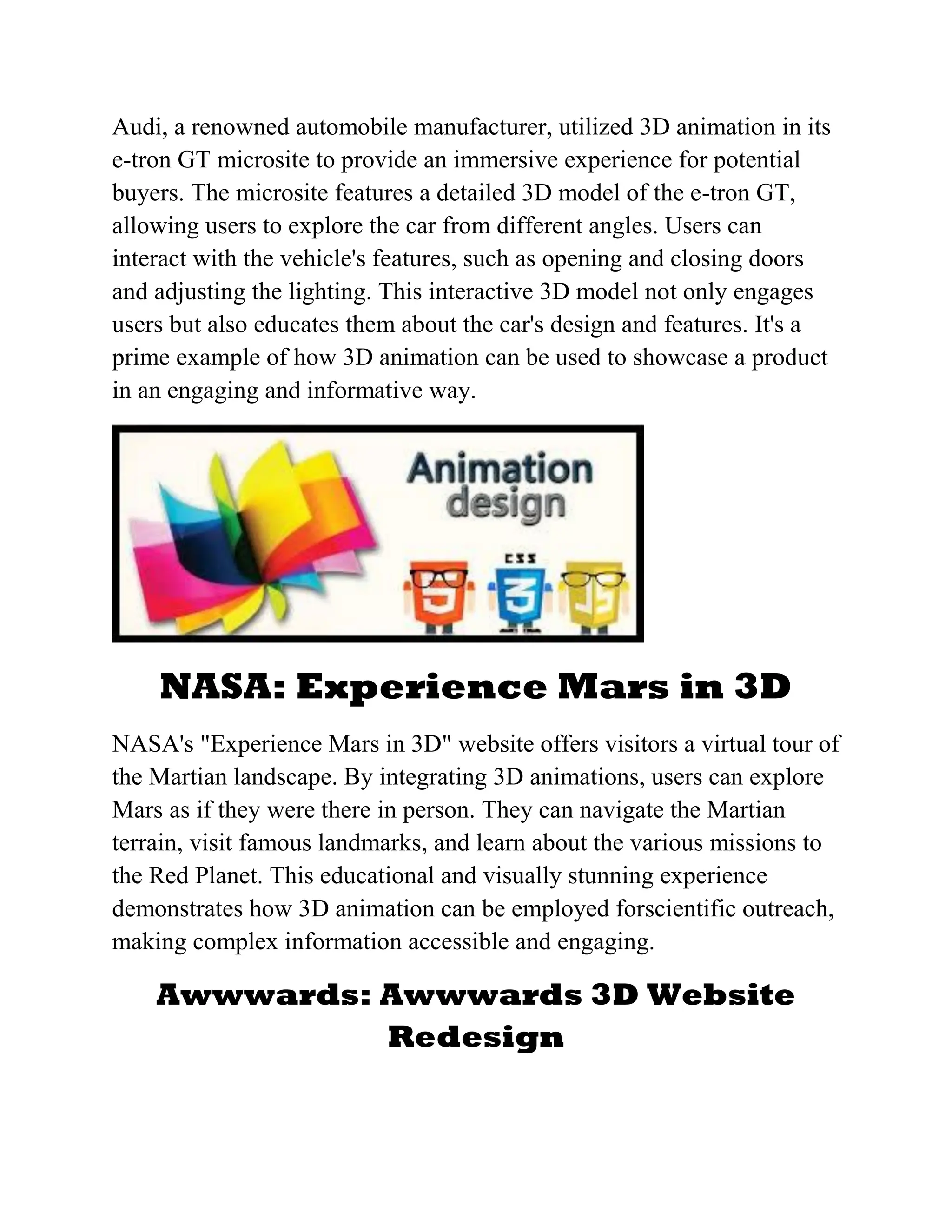 Audi, a renowned automobile manufacturer, utilized 3D animation in its
e-tron GT microsite to provide an immersive experience for potential
buyers. The microsite features a detailed 3D model of the e-tron GT,
allowing users to explore the car from different angles. Users can
interact with the vehicle's features, such as opening and closing doors
and adjusting the lighting. This interactive 3D model not only engages
users but also educates them about the car's design and features. It's a
prime example of how 3D animation can be used to showcase a product
in an engaging and informative way.
NASA: Experience Mars in 3D
NASA's "Experience Mars in 3D" website offers visitors a virtual tour of
the Martian landscape. By integrating 3D animations, users can explore
Mars as if they were there in person. They can navigate the Martian
terrain, visit famous landmarks, and learn about the various missions to
the Red Planet. This educational and visually stunning experience
demonstrates how 3D animation can be employed forscientific outreach,
making complex information accessible and engaging.
Awwwards: Awwwards 3D Website
Redesign
 