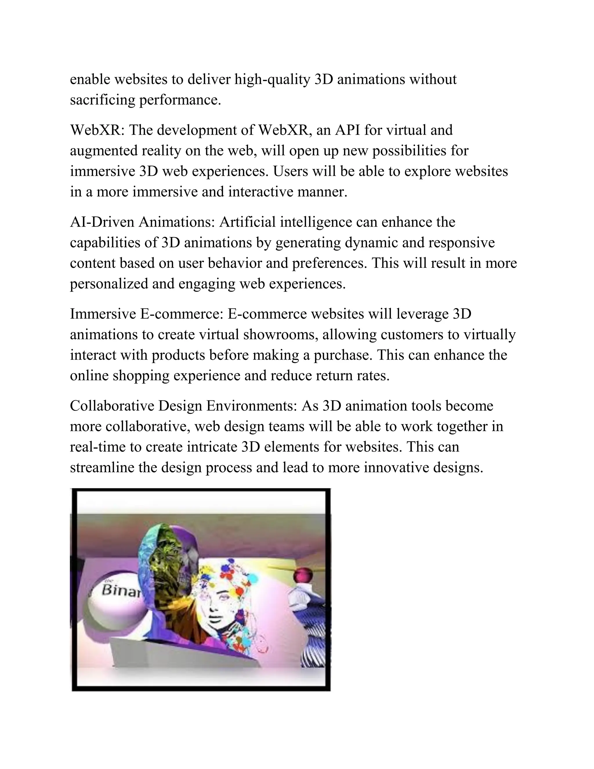 enable websites to deliver high-quality 3D animations without
sacrificing performance.
WebXR: The development of WebXR, an API for virtual and
augmented reality on the web, will open up new possibilities for
immersive 3D web experiences. Users will be able to explore websites
in a more immersive and interactive manner.
AI-Driven Animations: Artificial intelligence can enhance the
capabilities of 3D animations by generating dynamic and responsive
content based on user behavior and preferences. This will result in more
personalized and engaging web experiences.
Immersive E-commerce: E-commerce websites will leverage 3D
animations to create virtual showrooms, allowing customers to virtually
interact with products before making a purchase. This can enhance the
online shopping experience and reduce return rates.
Collaborative Design Environments: As 3D animation tools become
more collaborative, web design teams will be able to work together in
real-time to create intricate 3D elements for websites. This can
streamline the design process and lead to more innovative designs.
 