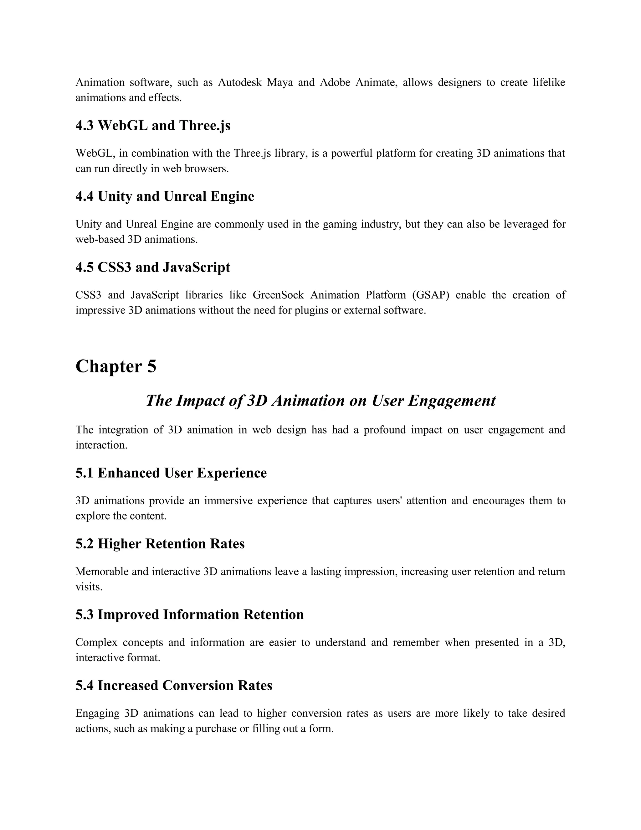 Animation software, such as Autodesk Maya and Adobe Animate, allows designers to create lifelike
animations and effects.
4.3 WebGL and Three.js
WebGL, in combination with the Three.js library, is a powerful platform for creating 3D animations that
can run directly in web browsers.
4.4 Unity and Unreal Engine
Unity and Unreal Engine are commonly used in the gaming industry, but they can also be leveraged for
web-based 3D animations.
4.5 CSS3 and JavaScript
CSS3 and JavaScript libraries like GreenSock Animation Platform (GSAP) enable the creation of
impressive 3D animations without the need for plugins or external software.
Chapter 5
The Impact of 3D Animation on User Engagement
The integration of 3D animation in web design has had a profound impact on user engagement and
interaction.
5.1 Enhanced User Experience
3D animations provide an immersive experience that captures users' attention and encourages them to
explore the content.
5.2 Higher Retention Rates
Memorable and interactive 3D animations leave a lasting impression, increasing user retention and return
visits.
5.3 Improved Information Retention
Complex concepts and information are easier to understand and remember when presented in a 3D,
interactive format.
5.4 Increased Conversion Rates
Engaging 3D animations can lead to higher conversion rates as users are more likely to take desired
actions, such as making a purchase or filling out a form.
 