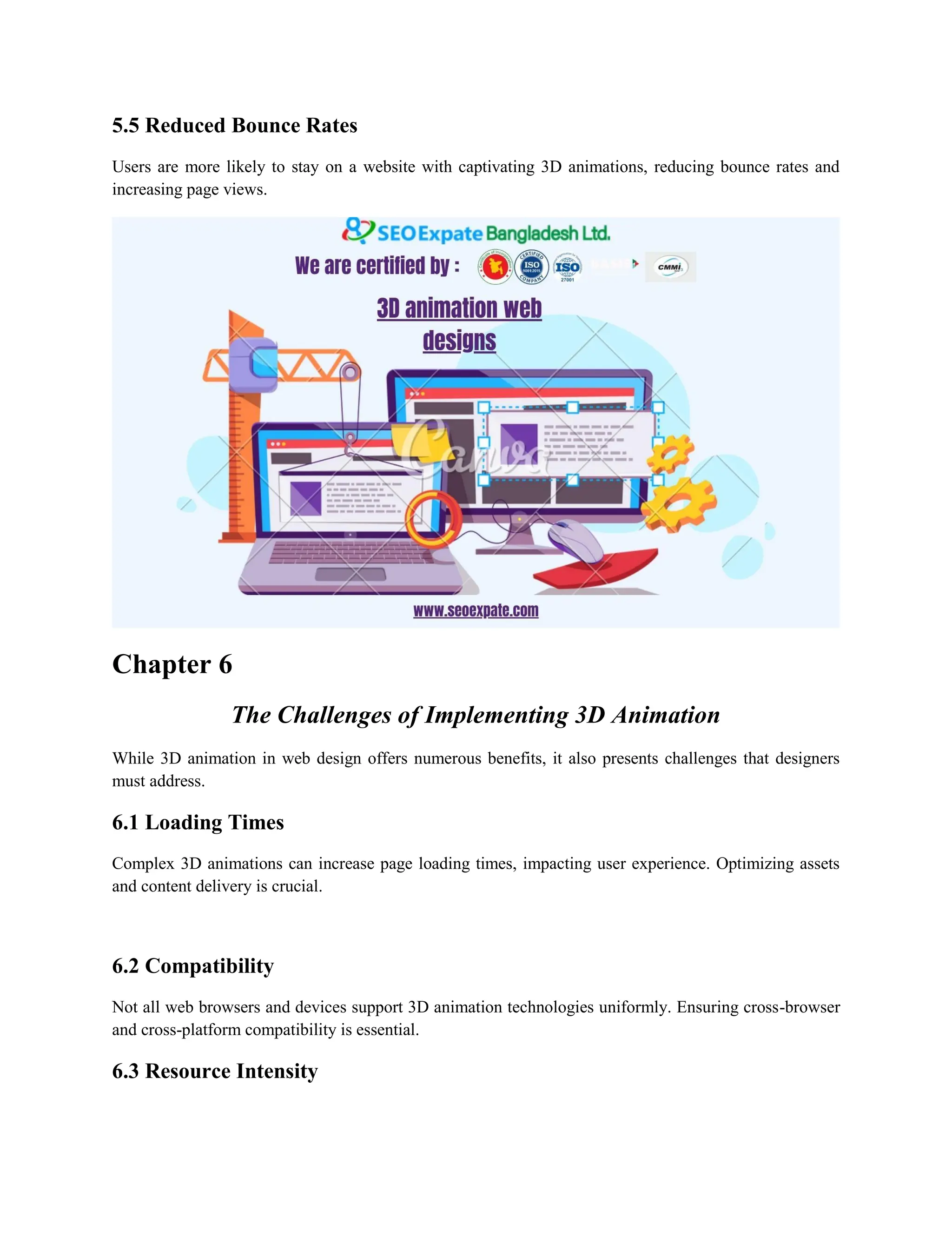5.5 Reduced Bounce Rates
Users are more likely to stay on a website with captivating 3D animations, reducing bounce rates and
increasing page views.
Chapter 6
The Challenges of Implementing 3D Animation
While 3D animation in web design offers numerous benefits, it also presents challenges that designers
must address.
6.1 Loading Times
Complex 3D animations can increase page loading times, impacting user experience. Optimizing assets
and content delivery is crucial.
6.2 Compatibility
Not all web browsers and devices support 3D animation technologies uniformly. Ensuring cross-browser
and cross-platform compatibility is essential.
6.3 Resource Intensity
 