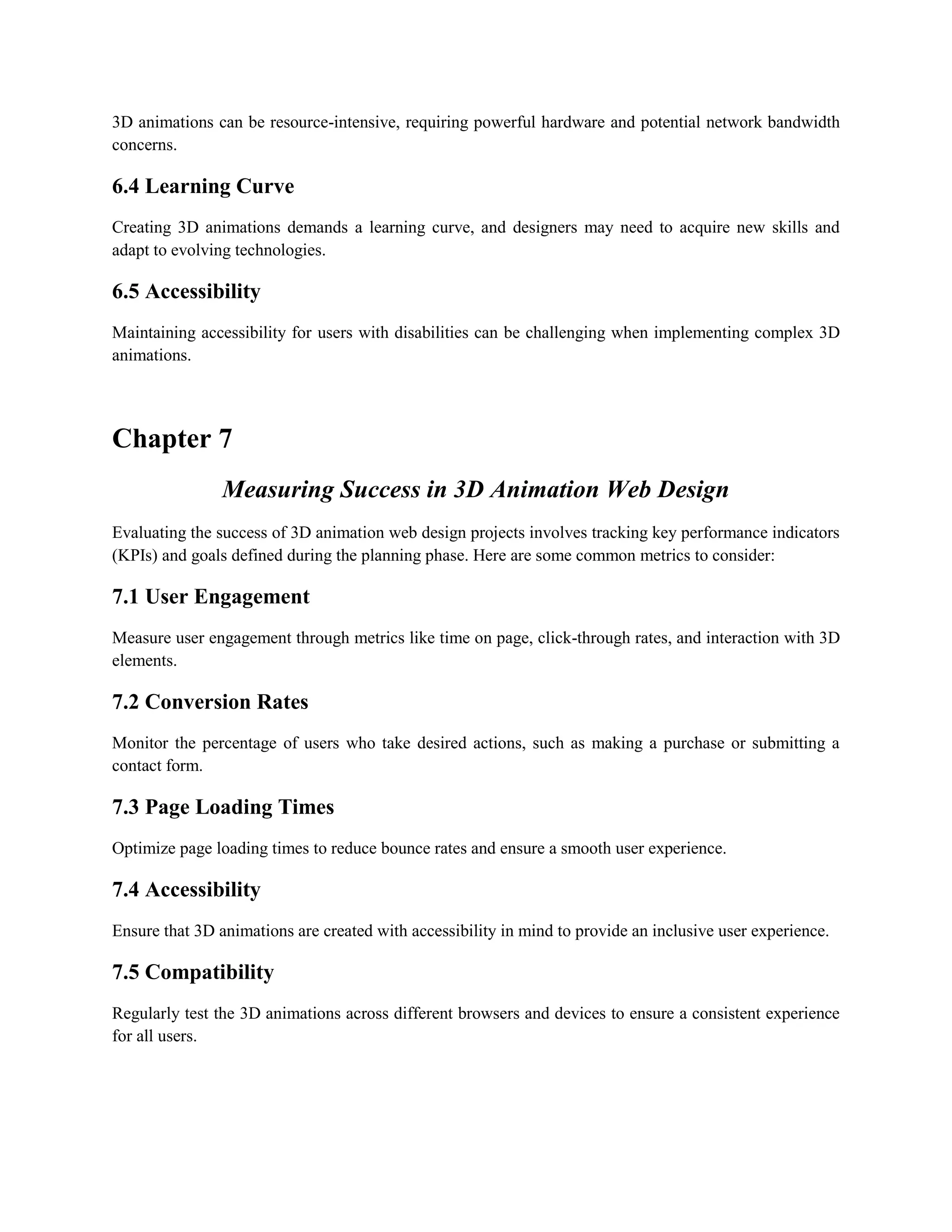 3D animations can be resource-intensive, requiring powerful hardware and potential network bandwidth
concerns.
6.4 Learning Curve
Creating 3D animations demands a learning curve, and designers may need to acquire new skills and
adapt to evolving technologies.
6.5 Accessibility
Maintaining accessibility for users with disabilities can be challenging when implementing complex 3D
animations.
Chapter 7
Measuring Success in 3D Animation Web Design
Evaluating the success of 3D animation web design projects involves tracking key performance indicators
(KPIs) and goals defined during the planning phase. Here are some common metrics to consider:
7.1 User Engagement
Measure user engagement through metrics like time on page, click-through rates, and interaction with 3D
elements.
7.2 Conversion Rates
Monitor the percentage of users who take desired actions, such as making a purchase or submitting a
contact form.
7.3 Page Loading Times
Optimize page loading times to reduce bounce rates and ensure a smooth user experience.
7.4 Accessibility
Ensure that 3D animations are created with accessibility in mind to provide an inclusive user experience.
7.5 Compatibility
Regularly test the 3D animations across different browsers and devices to ensure a consistent experience
for all users.
 