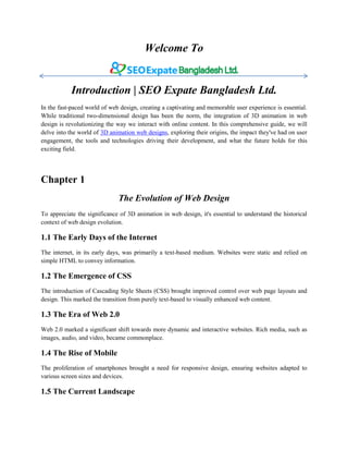 Welcome To
Introduction | SEO Expate Bangladesh Ltd.
In the fast-paced world of web design, creating a captivating and memorable user experience is essential.
While traditional two-dimensional design has been the norm, the integration of 3D animation in web
design is revolutionizing the way we interact with online content. In this comprehensive guide, we will
delve into the world of 3D animation web designs, exploring their origins, the impact they've had on user
engagement, the tools and technologies driving their development, and what the future holds for this
exciting field.
Chapter 1
The Evolution of Web Design
To appreciate the significance of 3D animation in web design, it's essential to understand the historical
context of web design evolution.
1.1 The Early Days of the Internet
The internet, in its early days, was primarily a text-based medium. Websites were static and relied on
simple HTML to convey information.
1.2 The Emergence of CSS
The introduction of Cascading Style Sheets (CSS) brought improved control over web page layouts and
design. This marked the transition from purely text-based to visually enhanced web content.
1.3 The Era of Web 2.0
Web 2.0 marked a significant shift towards more dynamic and interactive websites. Rich media, such as
images, audio, and video, became commonplace.
1.4 The Rise of Mobile
The proliferation of smartphones brought a need for responsive design, ensuring websites adapted to
various screen sizes and devices.
1.5 The Current Landscape
 