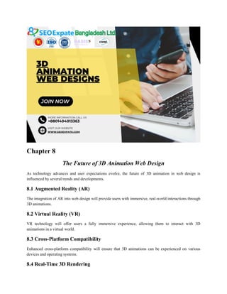 Chapter 8
The Future of 3D Animation Web Design
As technology advances and user expectations evolve, the future of 3D animation in web design is
influenced by several trends and developments.
8.1 Augmented Reality (AR)
The integration of AR into web design will provide users with immersive, real-world interactions through
3D animations.
8.2 Virtual Reality (VR)
VR technology will offer users a fully immersive experience, allowing them to interact with 3D
animations in a virtual world.
8.3 Cross-Platform Compatibility
Enhanced cross-platform compatibility will ensure that 3D animations can be experienced on various
devices and operating systems.
8.4 Real-Time 3D Rendering
 
