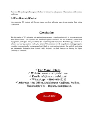 Real-time 3D rendering technologies will allow for interactive and dynamic 3D animations with minimal
load times.
8.5 User-Generated Content
User-generated 3D content will become more prevalent, allowing users to personalize their online
experiences.
Conclusion
The integration of 3D animation into web design represents a transformative shift in how users engage
with online content. This dynamic and immersive approach enhances the user experience, drives user
engagement, and opens new possibilities for storytelling and interaction. As technology continues to
advance and user expectations evolve, the future of 3D animation in web design holds exciting prospects,
providing opportunities for businesses and individuals to create web experiences that are both captivating
and memorable. Embracing this dynamic field, designers can look forward to shaping the digital
landscape of tomorrow.
For More Details
 Website: www.seoexpatebd.com
 Email: info@seoexpatebd.com
 WhatsApp: +8801404013363
 Address: Head Office, Shajahanpur Kagjipara, Majhira,
Shajahanpur 5801, Bogura, Banlgladesh.
Thank You
 