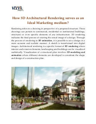 How 3D Architectural Rendering serves as an
Ideal Marketing medium?
Rendering refers to a drawing in perspective of a proposed structure. These
drawings can pertain to commercial, residential or institutional buildings,
structures or even specific elements of any infrastructure. 3D rendering
indicates the final process of creating the actual image of a design. Through
the process of rendering in 3D animation, it is possible to see a design in a
more accurate and realistic manner. A sketch is transformed into digital
images. Architectural rendering is a specific format of 3D rendering where
interior and exterior elements, landscaping and buildings can be visualized
realistically. Visualization of a structural plan involves 3D modeling and
animation where different elements are developed to constitute the shape
and design of a construction plan.
 
