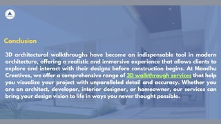 Conclusion
3D architectural walkthroughs have become an indispensable tool in modern
architecture, offering a realistic and immersive experience that allows clients to
explore and interact with their designs before construction begins. At Maadhu
Creatives, we offer a comprehensive range of 3D walkthrough services that help
you visualize your project with unparalleled detail and accuracy. Whether you
are an architect, developer, interior designer, or homeowner, our services can
bring your design vision to life in ways you never thought possible.
 