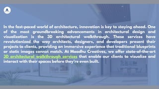 In the fast-paced world of architecture, innovation is key to staying ahead. One
of the most groundbreaking advancements in architectural design and
visualization is the 3D architectural walkthrough. These services have
revolutionized the way architects, designers, and developers present their
projects to clients, providing an immersive experience that traditional blueprints
or static images cannot match. At Maadhu Creatives, we offer state-of-the-art
3D architectural walkthrough services that enable our clients to visualize and
interact with their spaces before they’re even built.
 