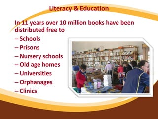 Literacy & Education
In 11 years over 10 million books have been
distributed free to
– Schools
– Prisons
– Nursery schools
– Old age homes
– Universities
– Orphanages
– Clinics
 