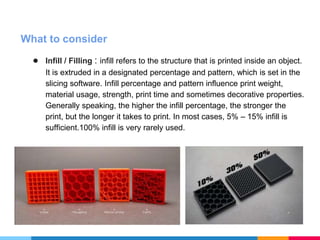 What to consider
● Infill / Filling : infill refers to the structure that is printed inside an object.
It is extruded in a designated percentage and pattern, which is set in the
slicing software. Infill percentage and pattern influence print weight,
material usage, strength, print time and sometimes decorative properties.
Generally speaking, the higher the infill percentage, the stronger the
print, but the longer it takes to print. In most cases, 5% – 15% infill is
sufficient.100% infill is very rarely used.
 
