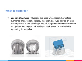 What to consider
● Support Structures : Supports are used when models have steep
overhangs or unsupported areas. For example, if you printed an arch,
the very center of this arch might require support material because when
your printer tries to print that top layer, there would be nothing else
supporting it from below.
 