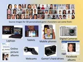 Source images for 3D personalized game characters can come from:
16Webcams
Tablets
Digital Cameras
Laptops
Gamer’s hard drives
Facebook
albums
Online
picture
albums
Mobile phones
 