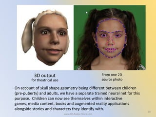 2020
3D output From one 2D
source photofor theatrical use
On account of skull shape geometry being different between children
(pre-puberty) and adults, we have a separate trained neural net for this
purpose. Children can now see themselves within interactive
games, media content, books and augmented reality applications
alongside stories and characters they identify with.
www.3D-Avatar-Store.com
 