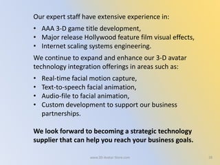 Our expert staff have extensive experience in:
• AAA 3-D game title development,
• Major release Hollywood feature film visual effects,
• Internet scaling systems engineering.
We continue to expand and enhance our 3-D avatar
technology integration offerings in areas such as:
• Real-time facial motion capture,
• Text-to-speech facial animation,
• Audio-file to facial animation,
• Custom development to support our business
partnerships.
We look forward to becoming a strategic technology
supplier that can help you reach your business goals.
28www.3D-Avatar-Store.com
 