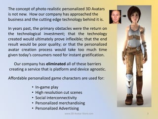 3
The concept of photo realistic personalized 3D Avatars
is not new. How our company has approached the
business and the cutting edge technology behind it is.
In years past, the primary obstacles were the return on
the technological investment; that the technology
created would ultimately prove inflexible; that the end
result would be poor quality; or that the personalized
avatar creation process would take too much time
given today’s consumers need for instant gratification.
Our company has eliminated all of these barriers
creating a service that is platform and device agnostic.
Affordable personalized game characters are used for:
• In-game play
• High resolution cut scenes
• Social interconnectivity
• Personalized merchandising
• Personalized Advertising
www.3D-Avatar-Store.com
 