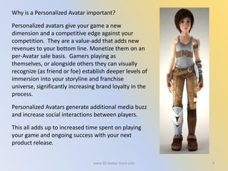 4
Why is a Personalized Avatar important?
Personalized avatars give your game a new
dimension and a competitive edge against your
competition. They are a value-add that adds new
revenues to your bottom line. Monetize them on an
per-Avatar sale basis. Gamers playing as
themselves, or alongside others they can visually
recognize (as friend or foe) establish deeper levels of
immersion into your storyline and franchise
universe, significantly increasing brand loyalty in the
process.
Personalized Avatars generate additional media buzz
and increase social interactions between players.
This all adds up to increased time spent on playing
your game and ongoing success with your next
product release.
www.3D-Avatar-Store.com
 