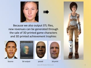 6
Because we also output STL files,
new revenues can be generated through
the sale of 3D printed game characters
and 3D printed achievement trophies
Source 3d output posed 3d print
www.3D-Avatar-Store.com
 