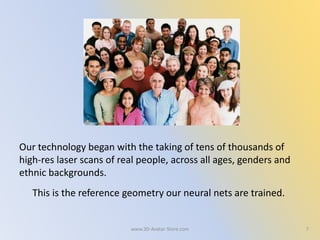 Our technology began with the taking of tens of thousands of
high-res laser scans of real people, across all ages, genders and
ethnic backgrounds.
This is the reference geometry our neural nets are trained.
7www.3D-Avatar-Store.com
 