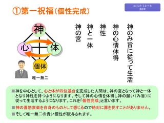 ①第一祝福（個性完成） 
神 
心体 
個体 
神 
の宮 
神 
と一 
体 
神 
性 
神 
の心 
情 
体 
得 
神 
のみ旨 
に従 
って生 
活 
唯一無二 
■神を中心として、心と体が四位基台を完成した人間は、神の宮となって神と一体 
となり神性を持つようになります。そして神の心情を体得し神の願い（み旨）に 
従って生活するようになります。これを「個性完成」と言います。 
■神の喜怒哀楽を自身のものとして感じるので絶対に罪を犯すことがありません。 
■そして唯一無二の貴い個性が賦与されます。 
コリントⅠ３・１６ 
神の宮 
 