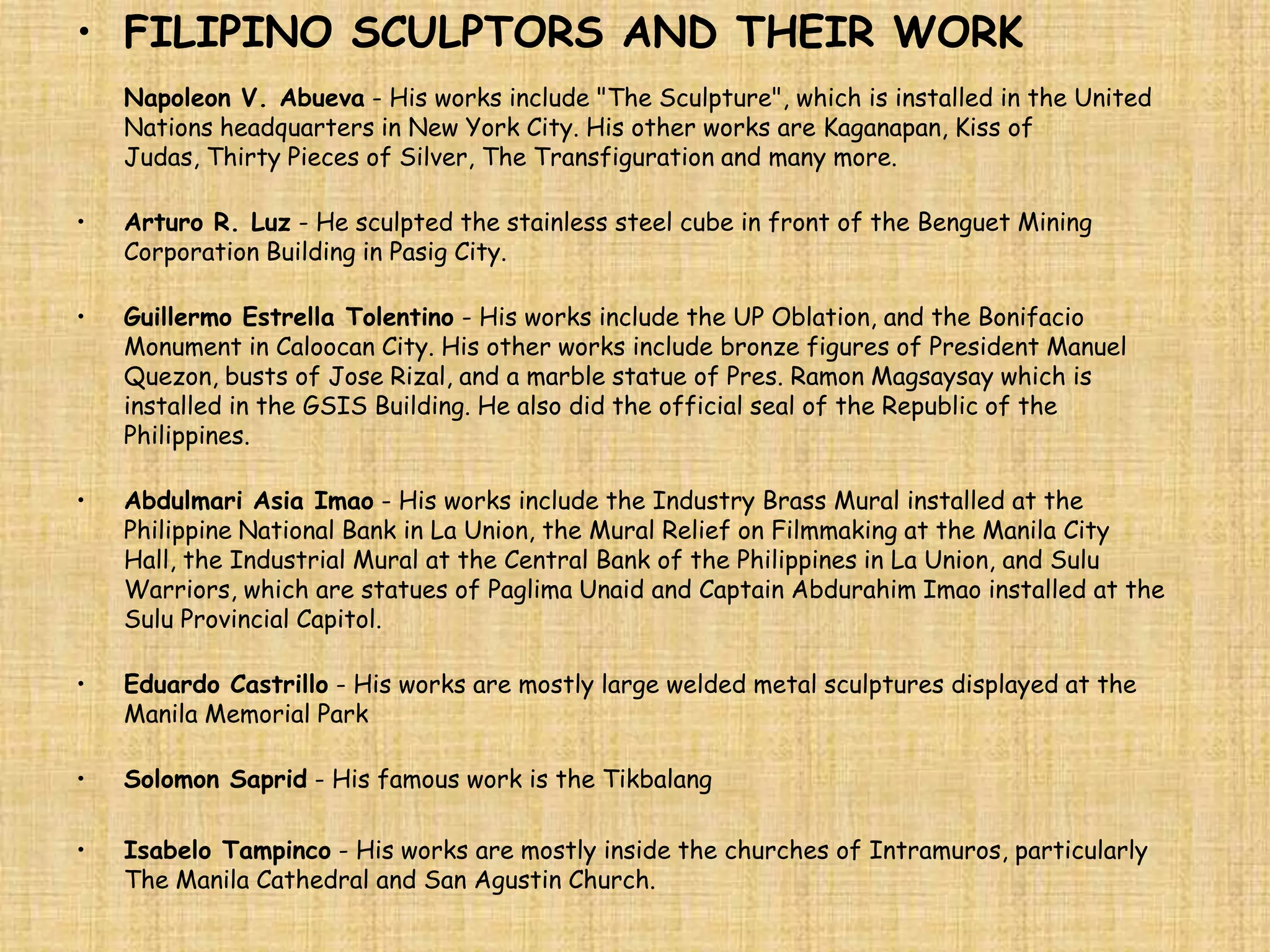 • FILIPINO SCULPTORS AND THEIR WORK
    Napoleon V. Abueva - His works include "The Sculpture", which is installed in the United
    Nations headquarters in New York City. His other works are Kaganapan, Kiss of
    Judas, Thirty Pieces of Silver, The Transfiguration and many more.

•   Arturo R. Luz - He sculpted the stainless steel cube in front of the Benguet Mining
    Corporation Building in Pasig City.

•   Guillermo Estrella Tolentino - His works include the UP Oblation, and the Bonifacio
    Monument in Caloocan City. His other works include bronze figures of President Manuel
    Quezon, busts of Jose Rizal, and a marble statue of Pres. Ramon Magsaysay which is
    installed in the GSIS Building. He also did the official seal of the Republic of the
    Philippines.

•   Abdulmari Asia Imao - His works include the Industry Brass Mural installed at the
    Philippine National Bank in La Union, the Mural Relief on Filmmaking at the Manila City
    Hall, the Industrial Mural at the Central Bank of the Philippines in La Union, and Sulu
    Warriors, which are statues of Paglima Unaid and Captain Abdurahim Imao installed at the
    Sulu Provincial Capitol.

•   Eduardo Castrillo - His works are mostly large welded metal sculptures displayed at the
    Manila Memorial Park

•   Solomon Saprid - His famous work is the Tikbalang

•   Isabelo Tampinco - His works are mostly inside the churches of Intramuros, particularly
    The Manila Cathedral and San Agustin Church.
 