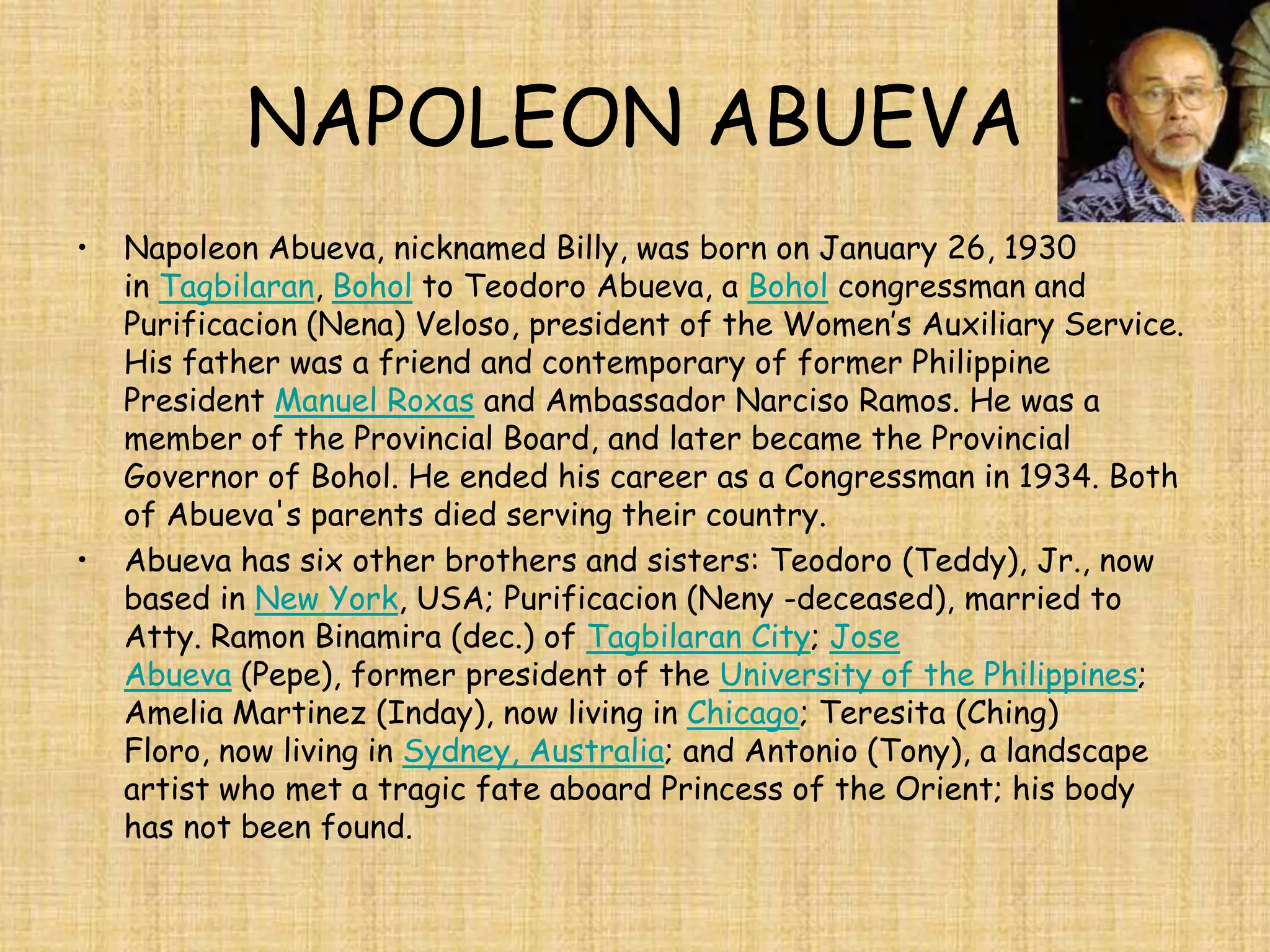 NAPOLEON ABUEVA
•   Napoleon Abueva, nicknamed Billy, was born on January 26, 1930
    in Tagbilaran, Bohol to Teodoro Abueva, a Bohol congressman and
    Purificacion (Nena) Veloso, president of the Women’s Auxiliary Service.
    His father was a friend and contemporary of former Philippine
    President Manuel Roxas and Ambassador Narciso Ramos. He was a
    member of the Provincial Board, and later became the Provincial
    Governor of Bohol. He ended his career as a Congressman in 1934. Both
    of Abueva's parents died serving their country.
•   Abueva has six other brothers and sisters: Teodoro (Teddy), Jr., now
    based in New York, USA; Purificacion (Neny -deceased), married to
    Atty. Ramon Binamira (dec.) of Tagbilaran City; Jose
    Abueva (Pepe), former president of the University of the Philippines;
    Amelia Martinez (Inday), now living in Chicago; Teresita (Ching)
    Floro, now living in Sydney, Australia; and Antonio (Tony), a landscape
    artist who met a tragic fate aboard Princess of the Orient; his body
    has not been found.
 
