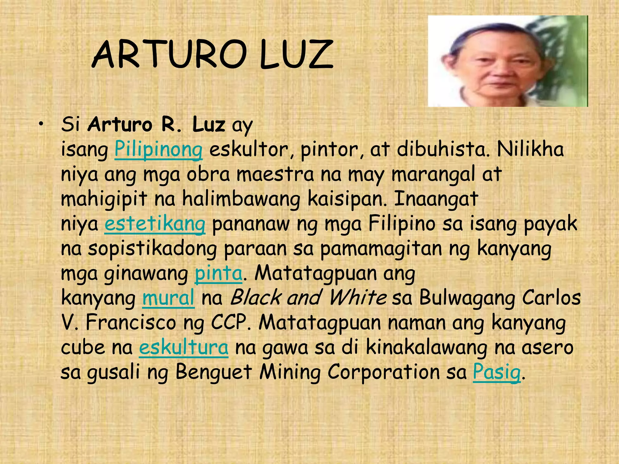ARTURO LUZ
• Si Arturo R. Luz ay
  isang Pilipinong eskultor, pintor, at dibuhista. Nilikha
  niya ang mga obra maestra na may marangal at
  mahigipit na halimbawang kaisipan. Inaangat
  niya estetikang pananaw ng mga Filipino sa isang payak
  na sopistikadong paraan sa pamamagitan ng kanyang
  mga ginawang pinta. Matatagpuan ang
  kanyang mural na Black and White sa Bulwagang Carlos
  V. Francisco ng CCP. Matatagpuan naman ang kanyang
  cube na eskultura na gawa sa di kinakalawang na asero
  sa gusali ng Benguet Mining Corporation sa Pasig.
 