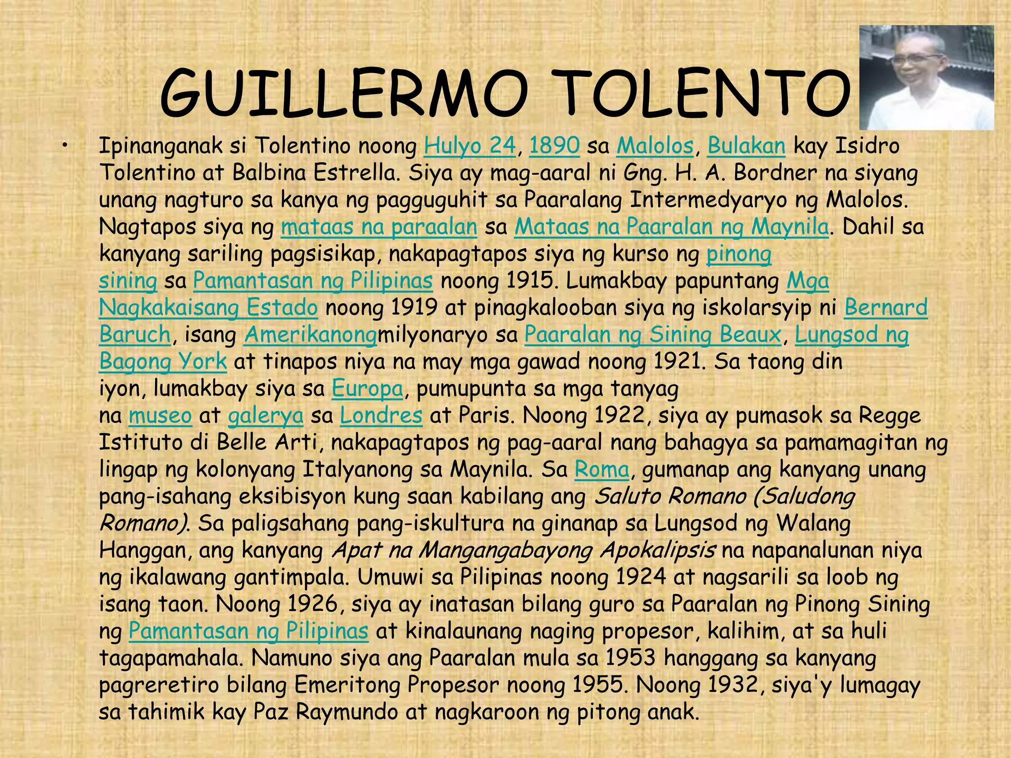 GUILLERMO TOLENTO
•   Ipinanganak si Tolentino noong Hulyo 24, 1890 sa Malolos, Bulakan kay Isidro
    Tolentino at Balbina Estrella. Siya ay mag-aaral ni Gng. H. A. Bordner na siyang
    unang nagturo sa kanya ng pagguguhit sa Paaralang Intermedyaryo ng Malolos.
    Nagtapos siya ng mataas na paraalan sa Mataas na Paaralan ng Maynila. Dahil sa
    kanyang sariling pagsisikap, nakapagtapos siya ng kurso ng pinong
    sining sa Pamantasan ng Pilipinas noong 1915. Lumakbay papuntang Mga
    Nagkakaisang Estado noong 1919 at pinagkalooban siya ng iskolarsyip ni Bernard
    Baruch, isang Amerikanongmilyonaryo sa Paaralan ng Sining Beaux, Lungsod ng
    Bagong York at tinapos niya na may mga gawad noong 1921. Sa taong din
    iyon, lumakbay siya sa Europa, pumupunta sa mga tanyag
    na museo at galerya sa Londres at Paris. Noong 1922, siya ay pumasok sa Regge
    Istituto di Belle Arti, nakapagtapos ng pag-aaral nang bahagya sa pamamagitan ng
    lingap ng kolonyang Italyanong sa Maynila. Sa Roma, gumanap ang kanyang unang
    pang-isahang eksibisyon kung saan kabilang ang Saluto Romano (Saludong
    Romano). Sa paligsahang pang-iskultura na ginanap sa Lungsod ng Walang
    Hanggan, ang kanyang Apat na Mangangabayong Apokalipsis na napanalunan niya
    ng ikalawang gantimpala. Umuwi sa Pilipinas noong 1924 at nagsarili sa loob ng
    isang taon. Noong 1926, siya ay inatasan bilang guro sa Paaralan ng Pinong Sining
    ng Pamantasan ng Pilipinas at kinalaunang naging propesor, kalihim, at sa huli
    tagapamahala. Namuno siya ang Paaralan mula sa 1953 hanggang sa kanyang
    pagreretiro bilang Emeritong Propesor noong 1955. Noong 1932, siya'y lumagay
    sa tahimik kay Paz Raymundo at nagkaroon ng pitong anak.
 