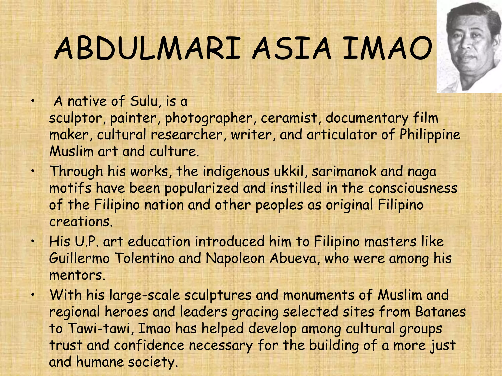 ABDULMARI ASIA IMAO
•  A native of Sulu, is a
  sculptor, painter, photographer, ceramist, documentary film
  maker, cultural researcher, writer, and articulator of Philippine
  Muslim art and culture.
• Through his works, the indigenous ukkil, sarimanok and naga
  motifs have been popularized and instilled in the consciousness
  of the Filipino nation and other peoples as original Filipino
  creations.
• His U.P. art education introduced him to Filipino masters like
  Guillermo Tolentino and Napoleon Abueva, who were among his
  mentors.
• With his large-scale sculptures and monuments of Muslim and
  regional heroes and leaders gracing selected sites from Batanes
  to Tawi-tawi, Imao has helped develop among cultural groups
  trust and confidence necessary for the building of a more just
  and humane society.
 