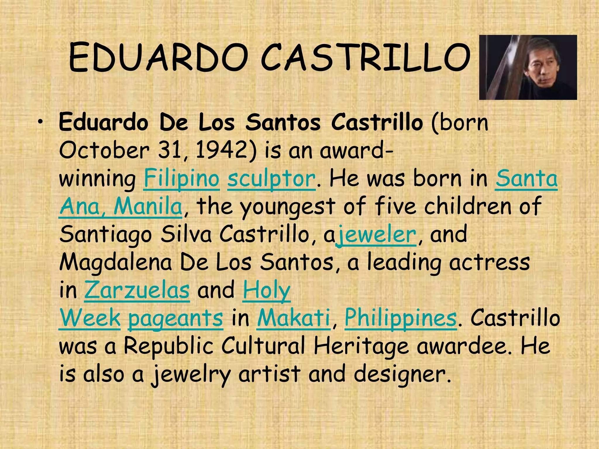 EDUARDO CASTRILLO
• Eduardo De Los Santos Castrillo (born
  October 31, 1942) is an award-
  winning Filipino sculptor. He was born in Santa
  Ana, Manila, the youngest of five children of
  Santiago Silva Castrillo, ajeweler, and
  Magdalena De Los Santos, a leading actress
  in Zarzuelas and Holy
  Week pageants in Makati, Philippines. Castrillo
  was a Republic Cultural Heritage awardee. He
  is also a jewelry artist and designer.
 