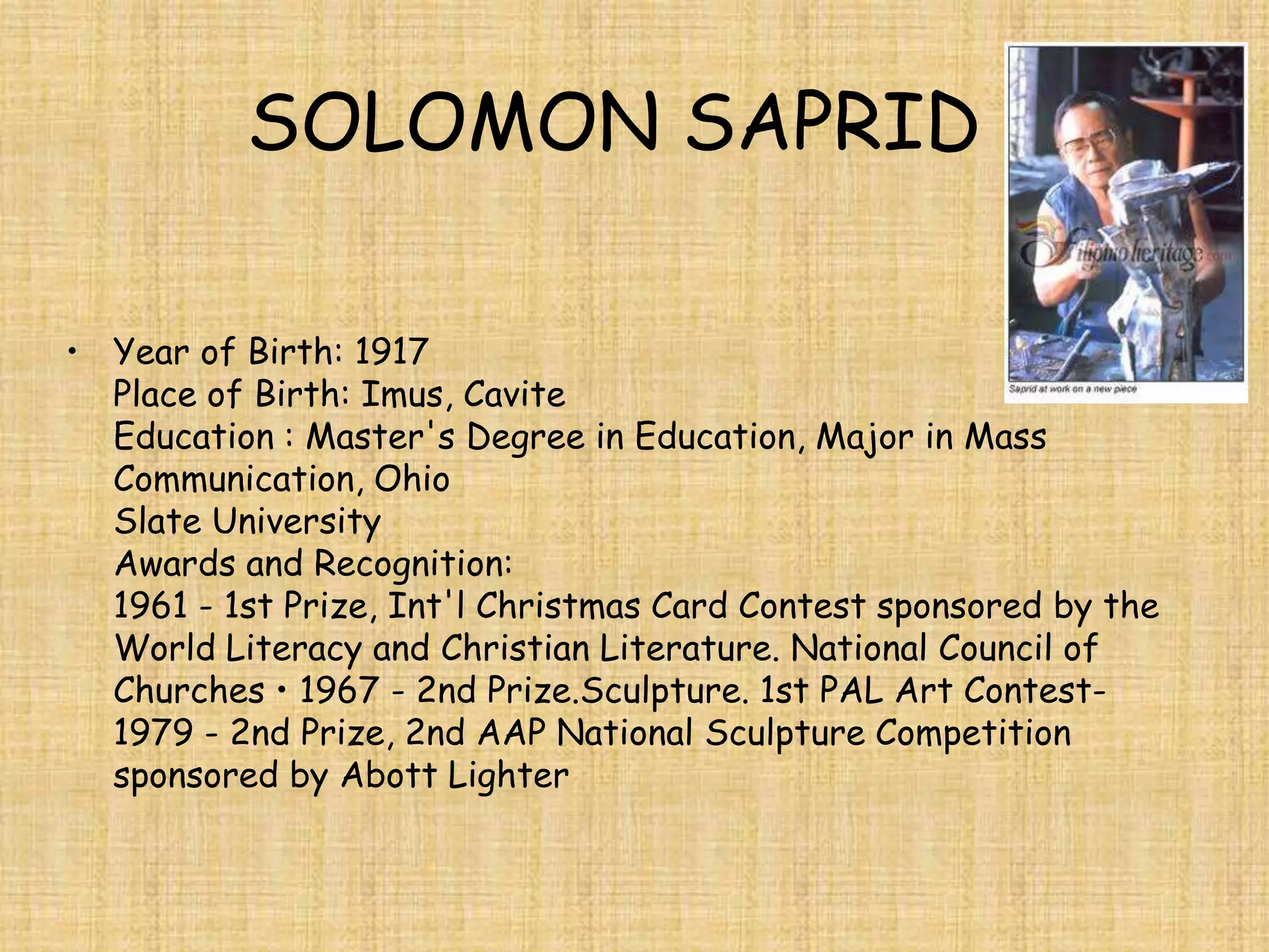 SOLOMON SAPRID

• Year of Birth: 1917
  Place of Birth: Imus, Cavite
  Education : Master's Degree in Education, Major in Mass
  Communication, Ohio
  Slate University
  Awards and Recognition:
  1961 - 1st Prize, Int'l Christmas Card Contest sponsored by the
  World Literacy and Christian Literature. National Council of
  Churches • 1967 - 2nd Prize.Sculpture. 1st PAL Art Contest-
  1979 - 2nd Prize, 2nd AAP National Sculpture Competition
  sponsored by Abott Lighter
 