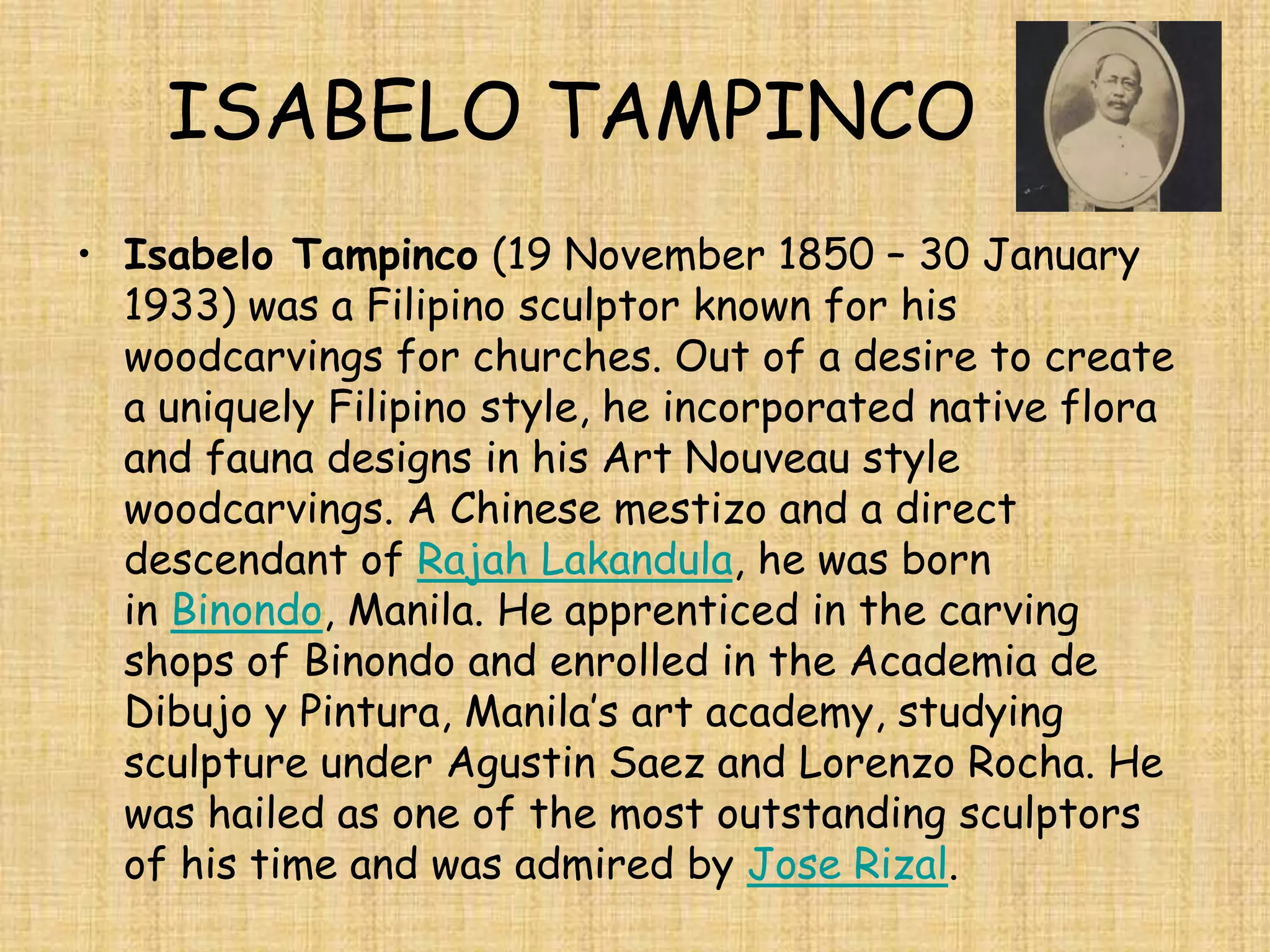 ISABELO TAMPINCO
• Isabelo Tampinco (19 November 1850 – 30 January
  1933) was a Filipino sculptor known for his
  woodcarvings for churches. Out of a desire to create
  a uniquely Filipino style, he incorporated native flora
  and fauna designs in his Art Nouveau style
  woodcarvings. A Chinese mestizo and a direct
  descendant of Rajah Lakandula, he was born
  in Binondo, Manila. He apprenticed in the carving
  shops of Binondo and enrolled in the Academia de
  Dibujo y Pintura, Manila’s art academy, studying
  sculpture under Agustin Saez and Lorenzo Rocha. He
  was hailed as one of the most outstanding sculptors
  of his time and was admired by Jose Rizal.
 