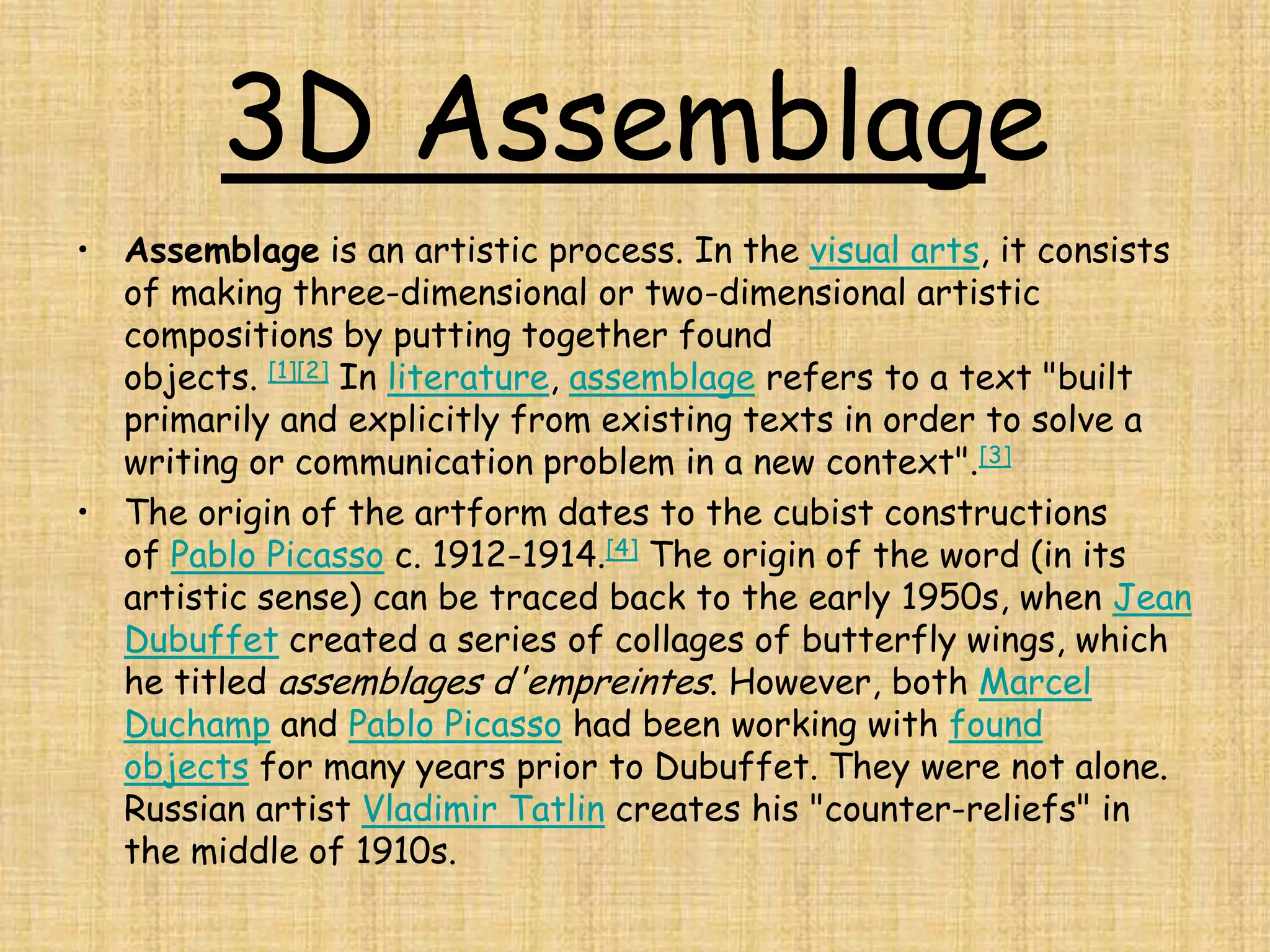 3D Assemblage
• Assemblage is an artistic process. In the visual arts, it consists
  of making three-dimensional or two-dimensional artistic
  compositions by putting together found
  objects. [1][2] In literature, assemblage refers to a text "built
  primarily and explicitly from existing texts in order to solve a
  writing or communication problem in a new context".[3]
• The origin of the artform dates to the cubist constructions
  of Pablo Picasso c. 1912-1914.[4] The origin of the word (in its
  artistic sense) can be traced back to the early 1950s, when Jean
  Dubuffet created a series of collages of butterfly wings, which
  he titled assemblages d'empreintes. However, both Marcel
  Duchamp and Pablo Picasso had been working with found
  objects for many years prior to Dubuffet. They were not alone.
  Russian artist Vladimir Tatlin creates his "counter-reliefs" in
  the middle of 1910s.
 