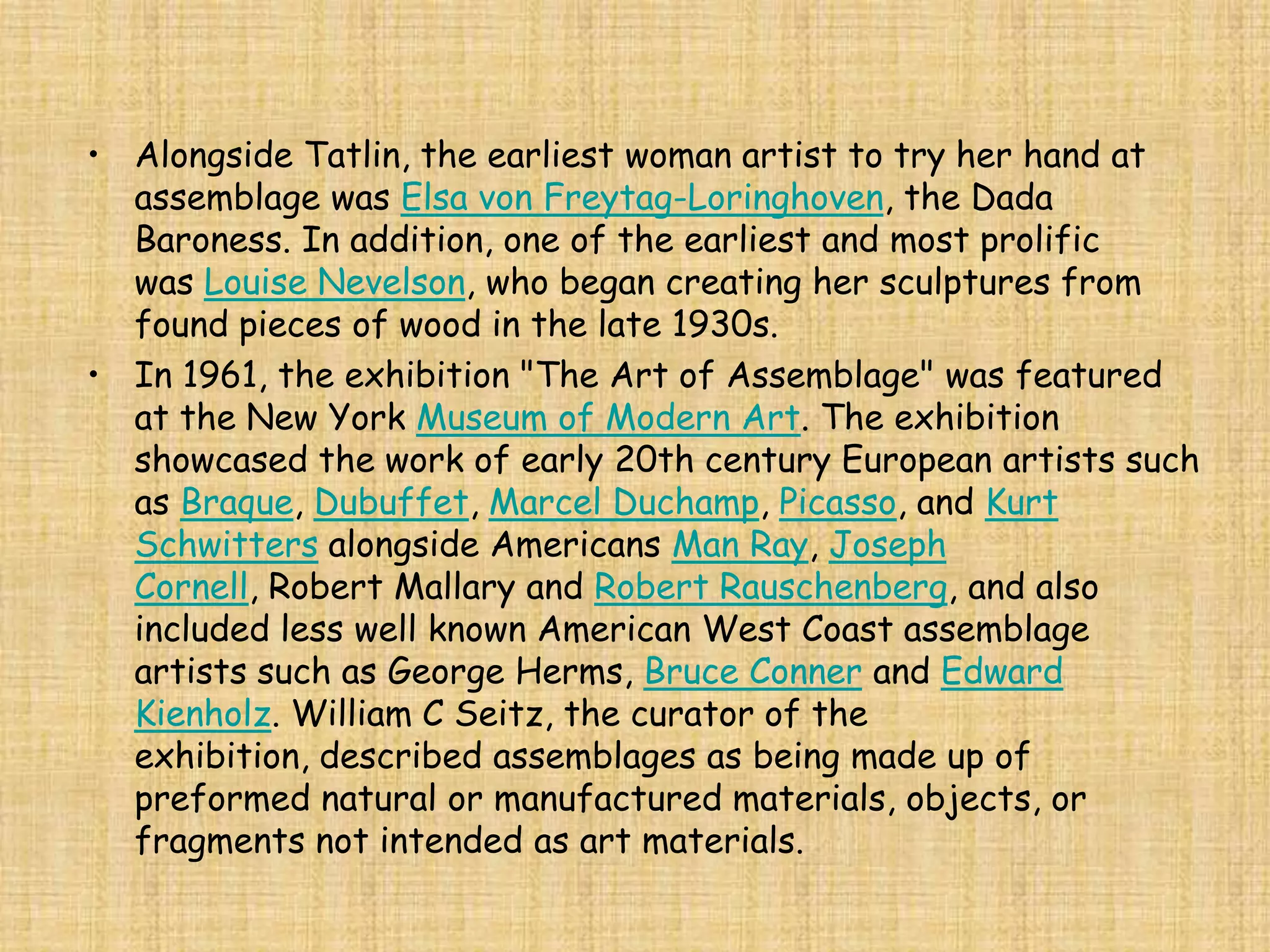 • Alongside Tatlin, the earliest woman artist to try her hand at
  assemblage was Elsa von Freytag-Loringhoven, the Dada
  Baroness. In addition, one of the earliest and most prolific
  was Louise Nevelson, who began creating her sculptures from
  found pieces of wood in the late 1930s.
• In 1961, the exhibition "The Art of Assemblage" was featured
  at the New York Museum of Modern Art. The exhibition
  showcased the work of early 20th century European artists such
  as Braque, Dubuffet, Marcel Duchamp, Picasso, and Kurt
  Schwitters alongside Americans Man Ray, Joseph
  Cornell, Robert Mallary and Robert Rauschenberg, and also
  included less well known American West Coast assemblage
  artists such as George Herms, Bruce Conner and Edward
  Kienholz. William C Seitz, the curator of the
  exhibition, described assemblages as being made up of
  preformed natural or manufactured materials, objects, or
  fragments not intended as art materials.
 