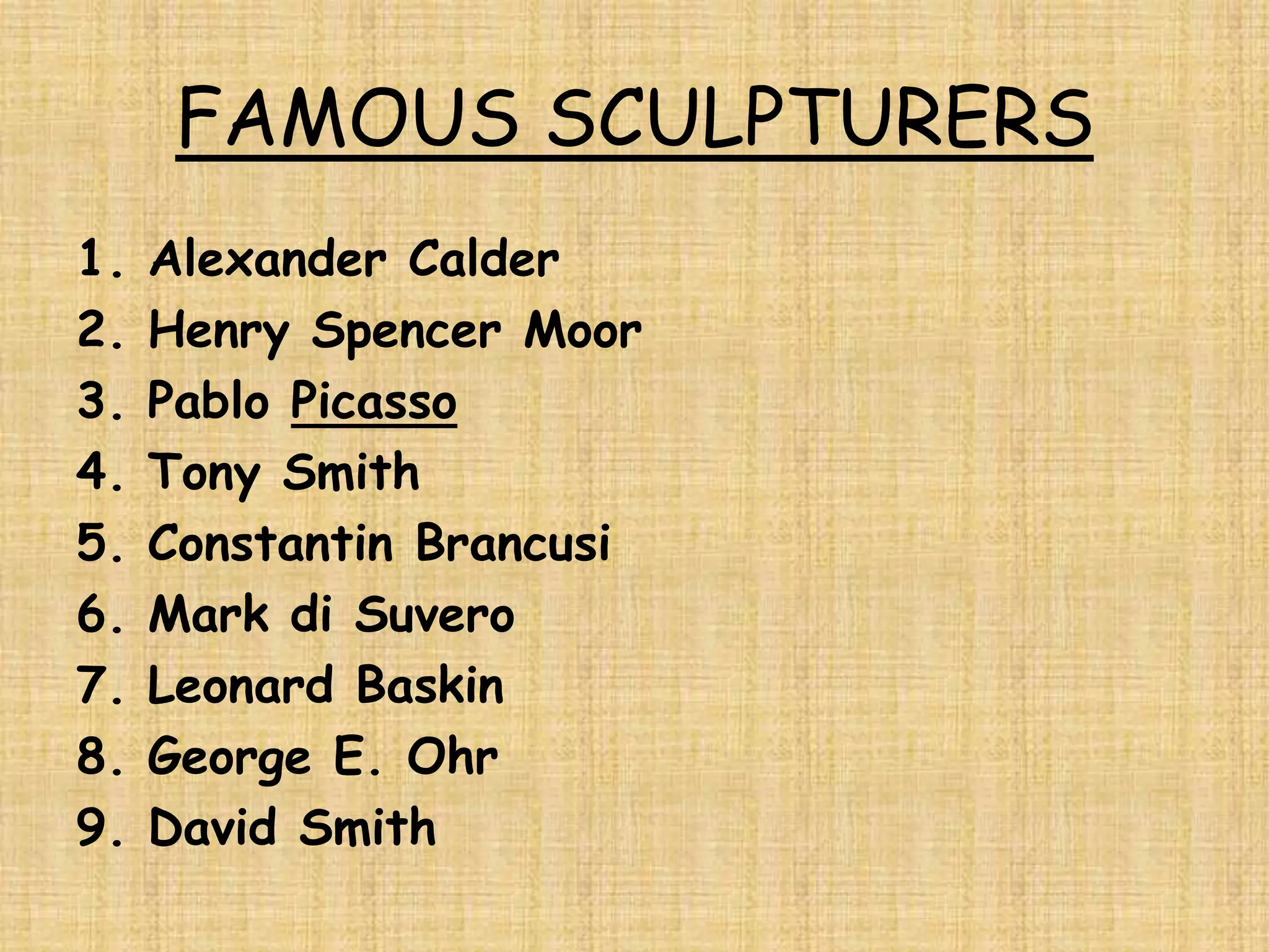FAMOUS SCULPTURERS
1.   Alexander Calder
2.   Henry Spencer Moor
3.   Pablo Picasso
4.   Tony Smith
5.   Constantin Brancusi
6.   Mark di Suvero
7.   Leonard Baskin
8.   George E. Ohr
9.   David Smith
 