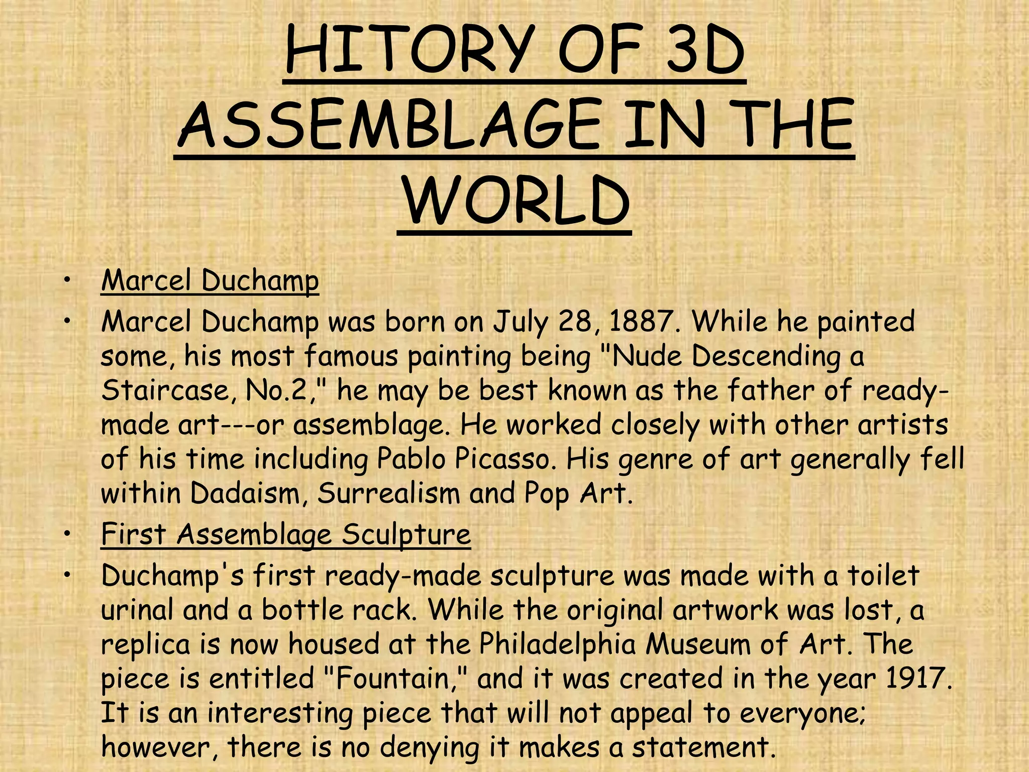 HITORY OF 3D
        ASSEMBLAGE IN THE
             WORLD
• Marcel Duchamp
• Marcel Duchamp was born on July 28, 1887. While he painted
  some, his most famous painting being "Nude Descending a
  Staircase, No.2," he may be best known as the father of ready-
  made art---or assemblage. He worked closely with other artists
  of his time including Pablo Picasso. His genre of art generally fell
  within Dadaism, Surrealism and Pop Art.
• First Assemblage Sculpture
• Duchamp's first ready-made sculpture was made with a toilet
  urinal and a bottle rack. While the original artwork was lost, a
  replica is now housed at the Philadelphia Museum of Art. The
  piece is entitled "Fountain," and it was created in the year 1917.
  It is an interesting piece that will not appeal to everyone;
  however, there is no denying it makes a statement.
 