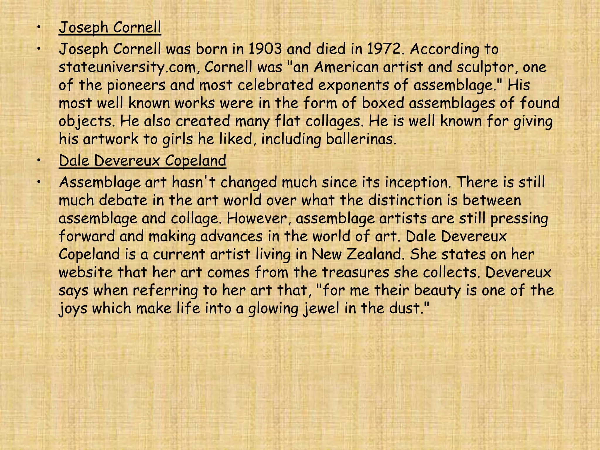 •   Joseph Cornell
•   Joseph Cornell was born in 1903 and died in 1972. According to
    stateuniversity.com, Cornell was "an American artist and sculptor, one
    of the pioneers and most celebrated exponents of assemblage." His
    most well known works were in the form of boxed assemblages of found
    objects. He also created many flat collages. He is well known for giving
    his artwork to girls he liked, including ballerinas.
•   Dale Devereux Copeland
•   Assemblage art hasn't changed much since its inception. There is still
    much debate in the art world over what the distinction is between
    assemblage and collage. However, assemblage artists are still pressing
    forward and making advances in the world of art. Dale Devereux
    Copeland is a current artist living in New Zealand. She states on her
    website that her art comes from the treasures she collects. Devereux
    says when referring to her art that, "for me their beauty is one of the
    joys which make life into a glowing jewel in the dust."
 
