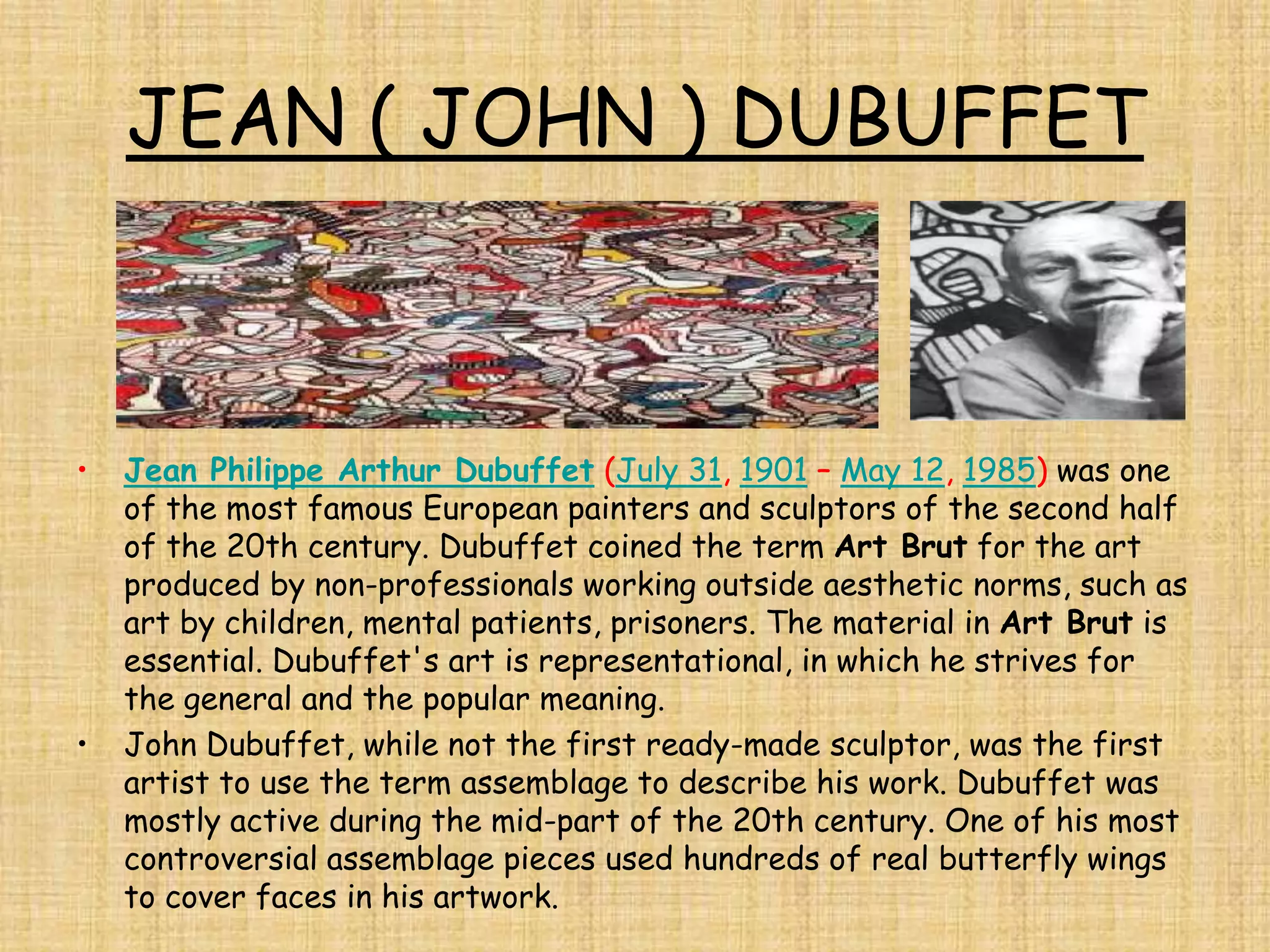 JEAN ( JOHN ) DUBUFFET



•   Jean Philippe Arthur Dubuffet (July 31, 1901 – May 12, 1985) was one
    of the most famous European painters and sculptors of the second half
    of the 20th century. Dubuffet coined the term Art Brut for the art
    produced by non-professionals working outside aesthetic norms, such as
    art by children, mental patients, prisoners. The material in Art Brut is
    essential. Dubuffet's art is representational, in which he strives for
    the general and the popular meaning.
•   John Dubuffet, while not the first ready-made sculptor, was the first
    artist to use the term assemblage to describe his work. Dubuffet was
    mostly active during the mid-part of the 20th century. One of his most
    controversial assemblage pieces used hundreds of real butterfly wings
    to cover faces in his artwork.
 