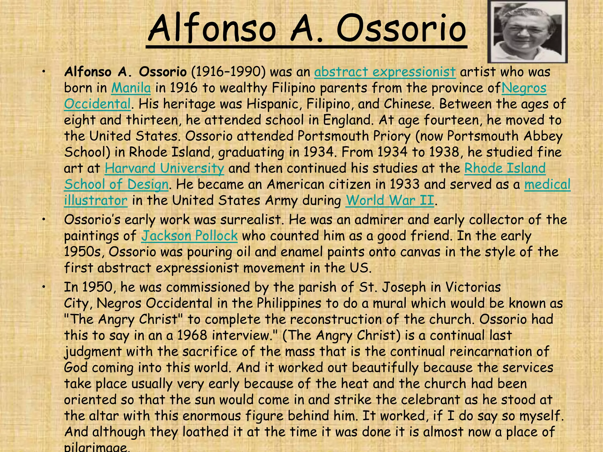 Alfonso A. Ossorio
•   Alfonso A. Ossorio (1916–1990) was an abstract expressionist artist who was
    born in Manila in 1916 to wealthy Filipino parents from the province ofNegros
    Occidental. His heritage was Hispanic, Filipino, and Chinese. Between the ages of
    eight and thirteen, he attended school in England. At age fourteen, he moved to
    the United States. Ossorio attended Portsmouth Priory (now Portsmouth Abbey
    School) in Rhode Island, graduating in 1934. From 1934 to 1938, he studied fine
    art at Harvard University and then continued his studies at the Rhode Island
    School of Design. He became an American citizen in 1933 and served as a medical
    illustrator in the United States Army during World War II.
•   Ossorio’s early work was surrealist. He was an admirer and early collector of the
    paintings of Jackson Pollock who counted him as a good friend. In the early
    1950s, Ossorio was pouring oil and enamel paints onto canvas in the style of the
    first abstract expressionist movement in the US.
•   In 1950, he was commissioned by the parish of St. Joseph in Victorias
    City, Negros Occidental in the Philippines to do a mural which would be known as
    "The Angry Christ" to complete the reconstruction of the church. Ossorio had
    this to say in an a 1968 interview." (The Angry Christ) is a continual last
    judgment with the sacrifice of the mass that is the continual reincarnation of
    God coming into this world. And it worked out beautifully because the services
    take place usually very early because of the heat and the church had been
    oriented so that the sun would come in and strike the celebrant as he stood at
    the altar with this enormous figure behind him. It worked, if I do say so myself.
    And although they loathed it at the time it was done it is almost now a place of
 