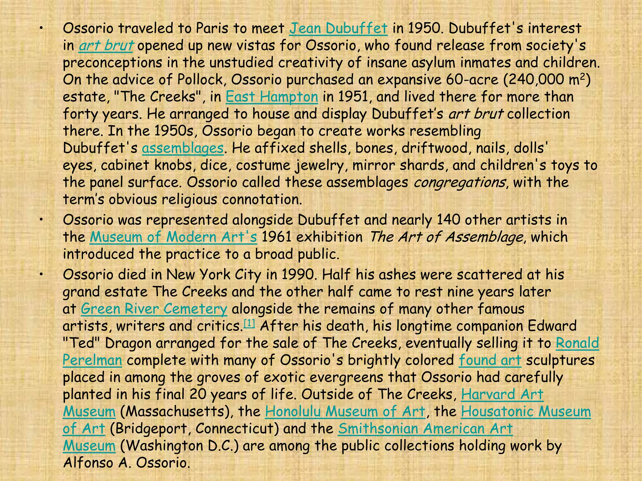 •   Ossorio traveled to Paris to meet Jean Dubuffet in 1950. Dubuffet's interest
    in art brut opened up new vistas for Ossorio, who found release from society's
    preconceptions in the unstudied creativity of insane asylum inmates and children.
    On the advice of Pollock, Ossorio purchased an expansive 60-acre (240,000 m2)
    estate, "The Creeks", in East Hampton in 1951, and lived there for more than
    forty years. He arranged to house and display Dubuffet’s art brut collection
    there. In the 1950s, Ossorio began to create works resembling
    Dubuffet's assemblages. He affixed shells, bones, driftwood, nails, dolls'
    eyes, cabinet knobs, dice, costume jewelry, mirror shards, and children's toys to
    the panel surface. Ossorio called these assemblages congregations, with the
    term’s obvious religious connotation.
•   Ossorio was represented alongside Dubuffet and nearly 140 other artists in
    the Museum of Modern Art's 1961 exhibition The Art of Assemblage, which
    introduced the practice to a broad public.
•   Ossorio died in New York City in 1990. Half his ashes were scattered at his
    grand estate The Creeks and the other half came to rest nine years later
    at Green River Cemetery alongside the remains of many other famous
    artists, writers and critics.[1] After his death, his longtime companion Edward
    "Ted" Dragon arranged for the sale of The Creeks, eventually selling it to Ronald
    Perelman complete with many of Ossorio's brightly colored found art sculptures
    placed in among the groves of exotic evergreens that Ossorio had carefully
    planted in his final 20 years of life. Outside of The Creeks, Harvard Art
    Museum (Massachusetts), the Honolulu Museum of Art, the Housatonic Museum
    of Art (Bridgeport, Connecticut) and the Smithsonian American Art
    Museum (Washington D.C.) are among the public collections holding work by
    Alfonso A. Ossorio.
 