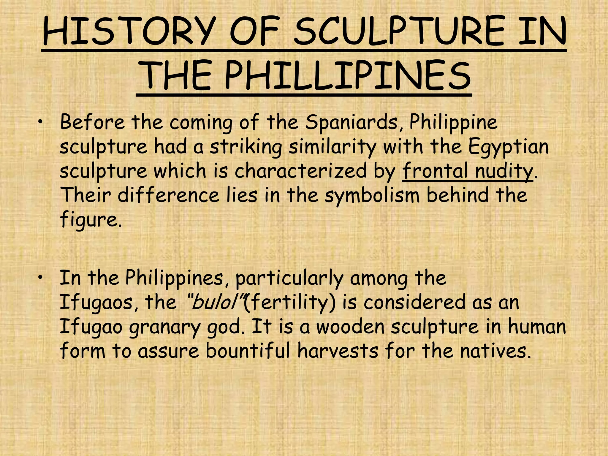 HISTORY OF SCULPTURE IN
    THE PHILLIPINES
• Before the coming of the Spaniards, Philippine
  sculpture had a striking similarity with the Egyptian
  sculpture which is characterized by frontal nudity.
  Their difference lies in the symbolism behind the
  figure.

• In the Philippines, particularly among the
  Ifugaos, the “bulol”(fertility) is considered as an
  Ifugao granary god. It is a wooden sculpture in human
  form to assure bountiful harvests for the natives.
 