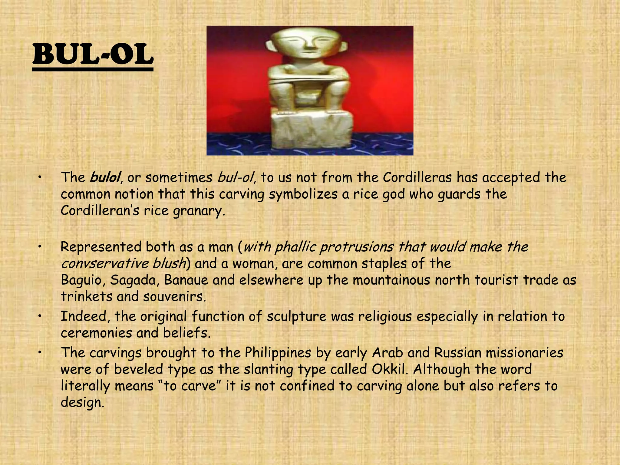 BUL-OL


•   The bulol, or sometimes bul-ol, to us not from the Cordilleras has accepted the
    common notion that this carving symbolizes a rice god who guards the
    Cordilleran’s rice granary.

•   Represented both as a man (with phallic protrusions that would make the
    convservative blush) and a woman, are common staples of the
    Baguio, Sagada, Banaue and elsewhere up the mountainous north tourist trade as
    trinkets and souvenirs.
•   Indeed, the original function of sculpture was religious especially in relation to
    ceremonies and beliefs.
•   The carvings brought to the Philippines by early Arab and Russian missionaries
    were of beveled type as the slanting type called Okkil. Although the word
    literally means “to carve” it is not confined to carving alone but also refers to
    design.
 