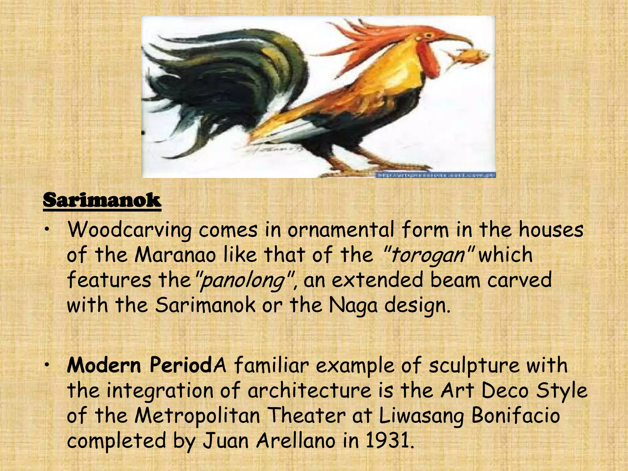 Sarimanok
• Woodcarving comes in ornamental form in the houses
  of the Maranao like that of the "torogan" which
  features the"panolong", an extended beam carved
  with the Sarimanok or the Naga design.

• Modern PeriodA familiar example of sculpture with
  the integration of architecture is the Art Deco Style
  of the Metropolitan Theater at Liwasang Bonifacio
  completed by Juan Arellano in 1931.
 
