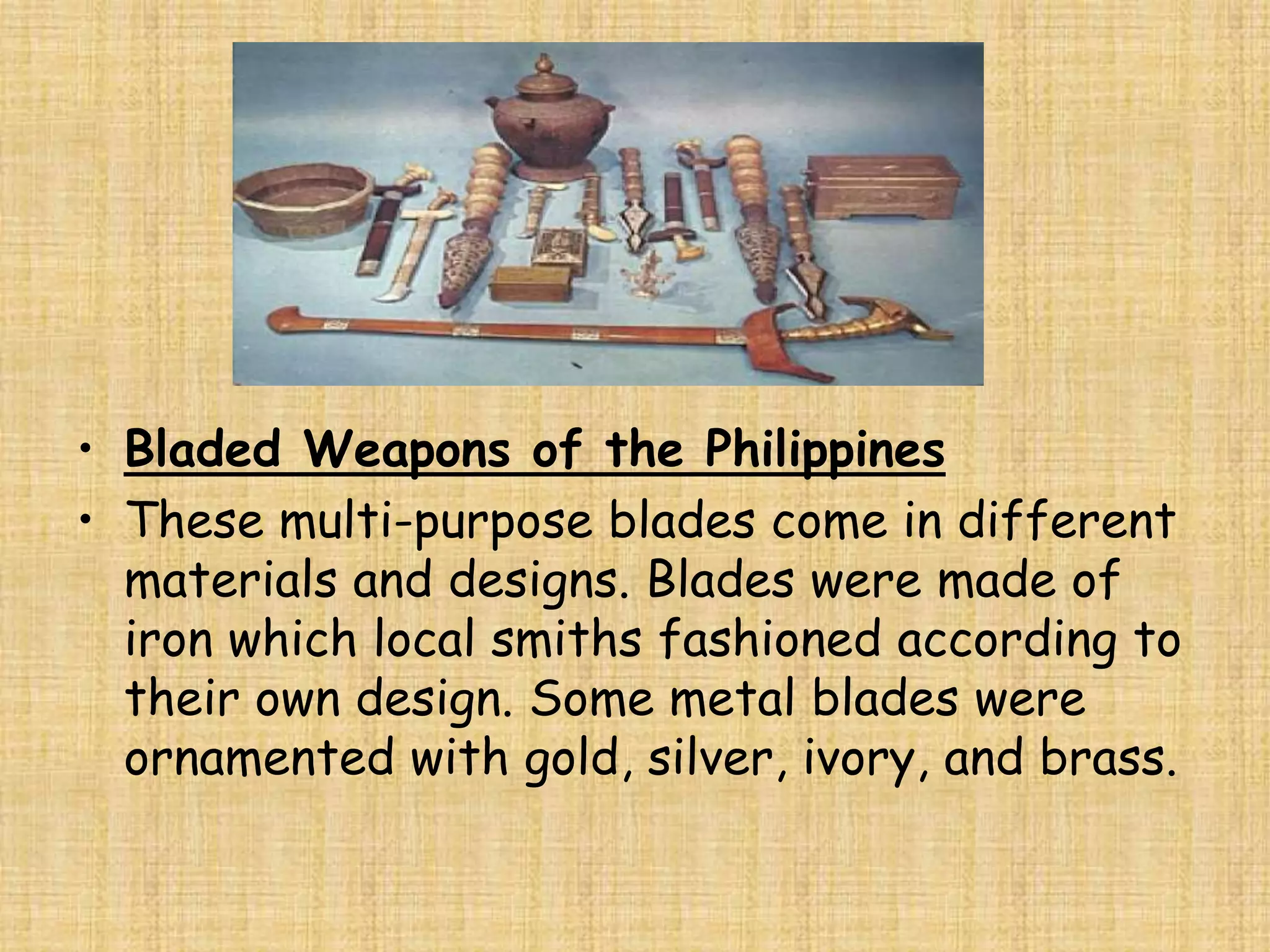 • Bladed Weapons of the Philippines
• These multi-purpose blades come in different
  materials and designs. Blades were made of
  iron which local smiths fashioned according to
  their own design. Some metal blades were
  ornamented with gold, silver, ivory, and brass.
 