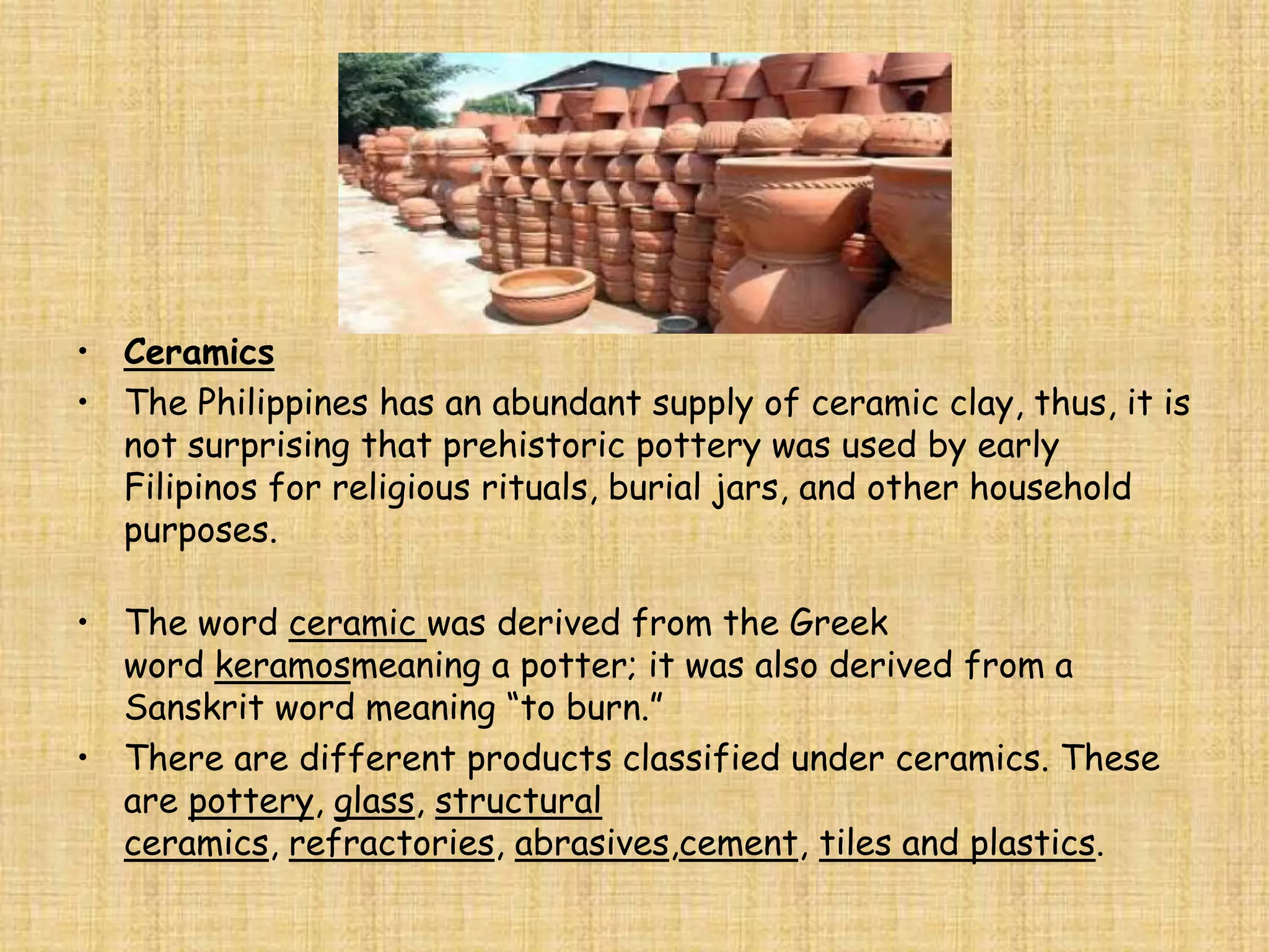 • Ceramics
• The Philippines has an abundant supply of ceramic clay, thus, it is
  not surprising that prehistoric pottery was used by early
  Filipinos for religious rituals, burial jars, and other household
  purposes.

• The word ceramic was derived from the Greek
  word keramosmeaning a potter; it was also derived from a
  Sanskrit word meaning “to burn.”
• There are different products classified under ceramics. These
  are pottery, glass, structural
  ceramics, refractories, abrasives,cement, tiles and plastics.
 