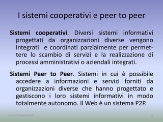 I sistemi cooperativi e peer to peer 
Sistemi cooperativi. Diversi sistemi informativi 
progettati da organizzazioni diverse vengono 
integrati e coordinati parzialmente per permet-tere 
lo scambio di servizi e la realizzazione di 
processi amministrativi o aziendali integrati. 
Sistemi Peer to Peer. Sistemi in cui è possibile 
accedere a informazioni e servizi forniti da 
organizzazioni diverse che hanno progettato e 
gestiscono i loro sistemi informativi in modo 
totalmente autonomo. IlWeb è un sistema P2P. 
A cura di Jacques Bottel 10 
 