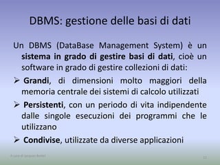 DBMS: gestione delle basi di dati 
Un DBMS (DataBase Management System) è un 
sistema in grado di gestire basi di dati, cioè un 
software in grado di gestire collezioni di dati: 
 Grandi, di dimensioni molto maggiori della 
memoria centrale dei sistemi di calcolo utilizzati 
 Persistenti, con un periodo di vita indipendente 
dalle singole esecuzioni dei programmi che le 
utilizzano 
 Condivise, utilizzate da diverse applicazioni 
A cura di Jacques Bottel 11 
 