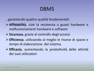 DBMS 
…garantendo quattro qualità fondamentali: 
 Affidabilità, cioè la resistenza a guasti hardware e 
malfunzionamenti hardware e software 
 Sicurezza, grazie al controllo degli accessi 
 Efficienza, utilizzando al meglio le risorse di spazio e 
tempo di elaborazione del sistema. 
 Efficacia, aumentando la produttività delle attività 
dei suoi utilizzatori 
A cura di Jacques Bottel 12 
 