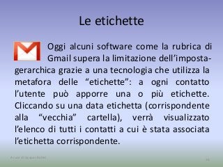 Le etichette 
Oggi alcuni software come la rubrica di 
Gmail supera la limitazione dell’imposta- 
gerarchica grazie a una tecnologia che utilizza la 
metafora delle “etichette”: a ogni contatto 
l’utente può apporre una o più etichette. 
Cliccando su una data etichetta (corrispondente 
alla “vecchia” cartella), verrà visualizzato 
l’elenco di tutti i contatti a cui è stata associata 
l’etichetta corrispondente. 
A cura di Jacques Bottel 16 
 
