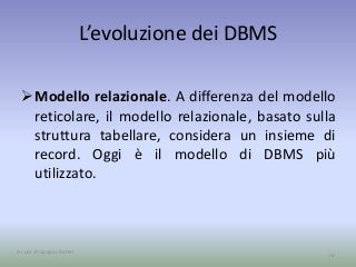 L’evoluzione dei DBMS 
Modello relazionale. A differenza del modello 
reticolare, il modello relazionale, basato sulla 
struttura tabellare, considera un insieme di 
record. Oggi è il modello di DBMS più 
utilizzato. 
A cura di Jacques Bottel 18 
 